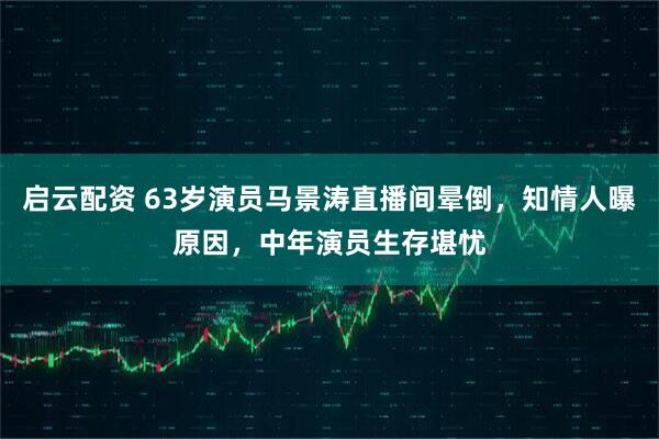 启云配资 63岁演员马景涛直播间晕倒，知情人曝原因，中年演员生存堪忧