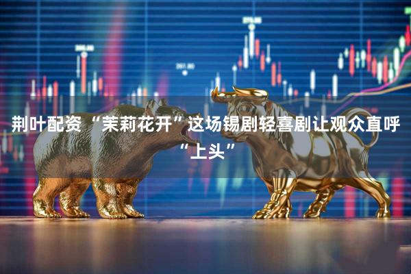 荆叶配资 “茉莉花开”这场锡剧轻喜剧让观众直呼“上头”