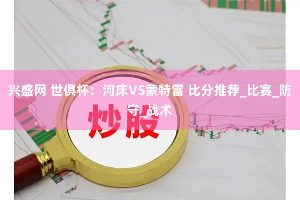 兴盛网 世俱杯：河床VS蒙特雷 比分推荐_比赛_防守_战术