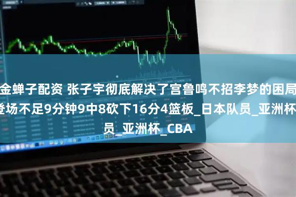 金蝉子配资 张子宇彻底解决了宫鲁鸣不招李梦的困局了，登场不足9分钟9中8砍下16分4篮板_日本队员_亚洲杯_CBA