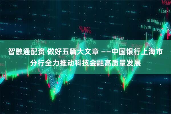 智融通配资 做好五篇大文章 ——中国银行上海市分行全力推动科技金融高质量发展