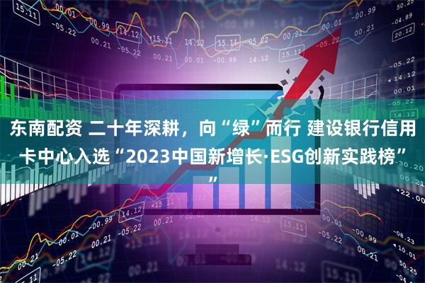 东南配资 二十年深耕，向“绿”而行 建设银行信用卡中心入选“2023中国新增长·ESG创新实践榜”