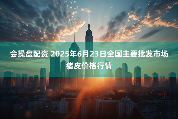 会操盘配资 2025年6月23日全国主要批发市场猪皮价格行情