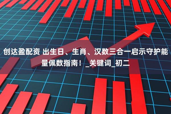 创达盈配资 出生日、生肖、汉数三合一启示守护能量佩数指南！_关键词_初二