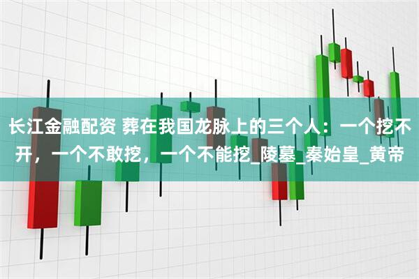 长江金融配资 葬在我国龙脉上的三个人：一个挖不开，一个不敢挖，一个不能挖_陵墓_秦始皇_黄帝