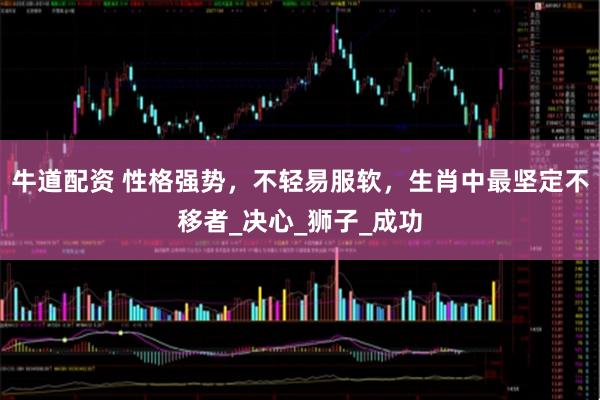牛道配资 性格强势，不轻易服软，生肖中最坚定不移者_决心_狮子_成功