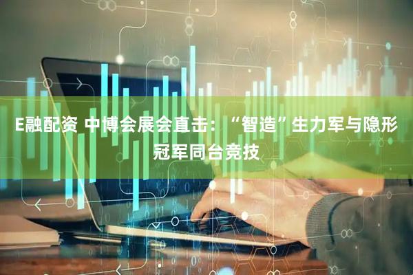 E融配资 中博会展会直击：“智造”生力军与隐形冠军同台竞技