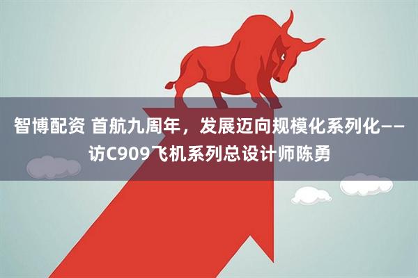 智博配资 首航九周年，发展迈向规模化系列化——访C909飞机系列总设计师陈勇