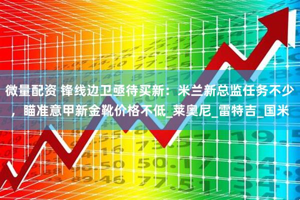 微量配资 锋线边卫亟待买新：米兰新总监任务不少，瞄准意甲新金靴价格不低_莱奥尼_雷特吉_国米