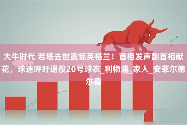 大牛时代 若塔去世震惊英格兰！首相发声副首相献花，球迷呼吁退役20号球衣_利物浦_家人_安菲尔德
