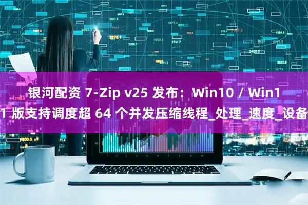 银河配资 7-Zip v25 发布：Win10 / Win11 版支持调度超 64 个并发压缩线程_处理_速度_设备