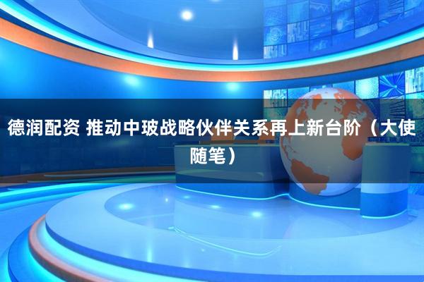 德润配资 推动中玻战略伙伴关系再上新台阶（大使随笔）