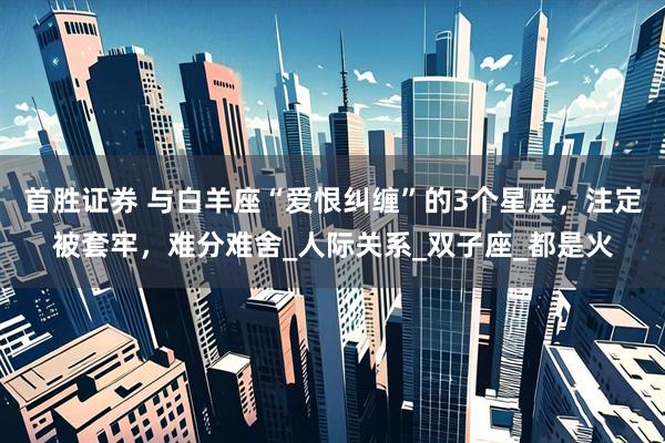 首胜证券 与白羊座“爱恨纠缠”的3个星座，注定被套牢，难分难舍_人际关系_双子座_都是火