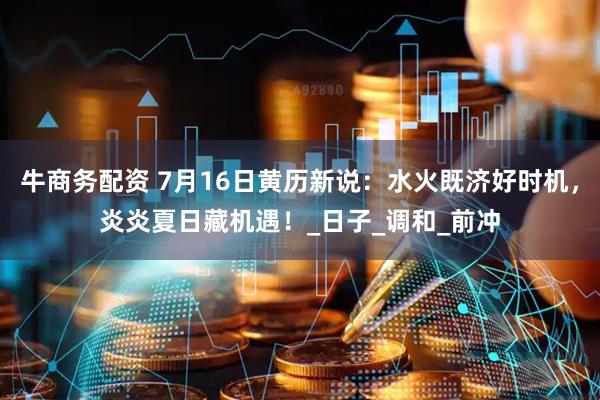 牛商务配资 7月16日黄历新说：水火既济好时机，炎炎夏日藏机遇！_日子_调和_前冲