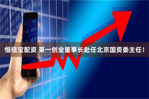 恒信宝配资 第一创业董事长赴任北京国资委主任！
