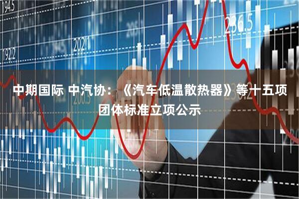 中期国际 中汽协：《汽车低温散热器》等十五项团体标准立项公示