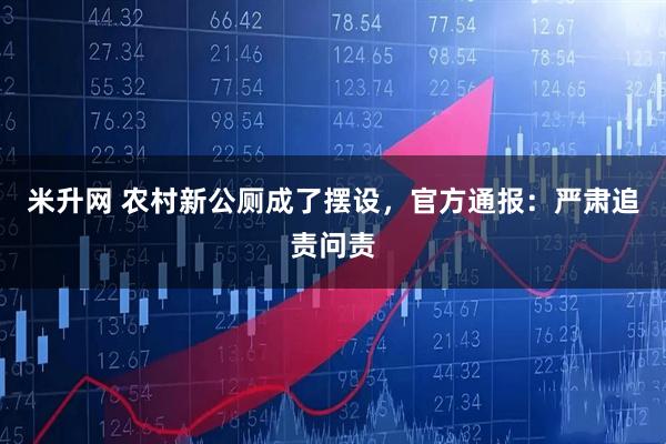 米升网 农村新公厕成了摆设，官方通报：严肃追责问责