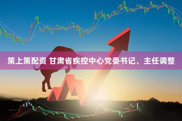 策上策配资 甘肃省疾控中心党委书记、主任调整
