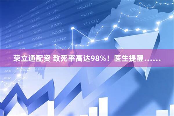 荣立通配资 致死率高达98%！医生提醒……