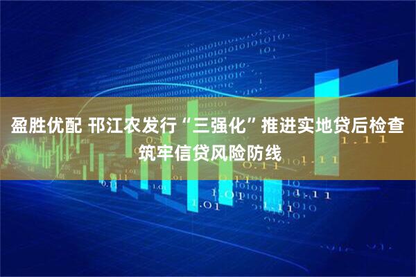 盈胜优配 邗江农发行“三强化”推进实地贷后检查 筑牢信贷风险防线