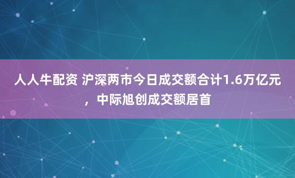 人人牛配资 沪深两市今日成交额合计1.6万亿元，中际旭创成交额居首