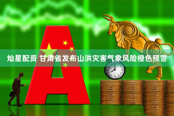 灿星配资 甘肃省发布山洪灾害气象风险橙色预警