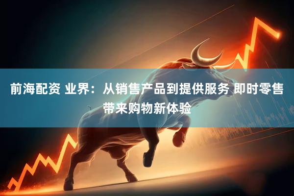 前海配资 业界：从销售产品到提供服务 即时零售带来购物新体验