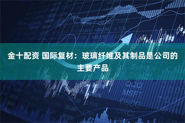 金十配资 国际复材：玻璃纤维及其制品是公司的主要产品