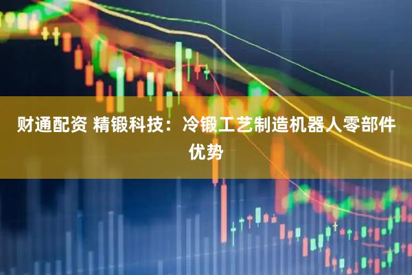 财通配资 精锻科技：冷锻工艺制造机器人零部件优势