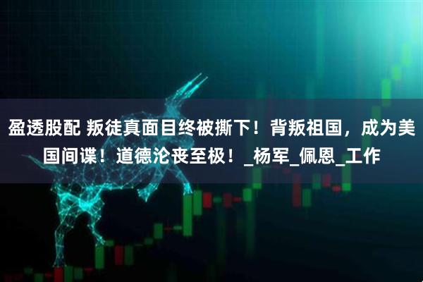 盈透股配 叛徒真面目终被撕下！背叛祖国，成为美国间谍！道德沦丧至极！_杨军_佩恩_工作