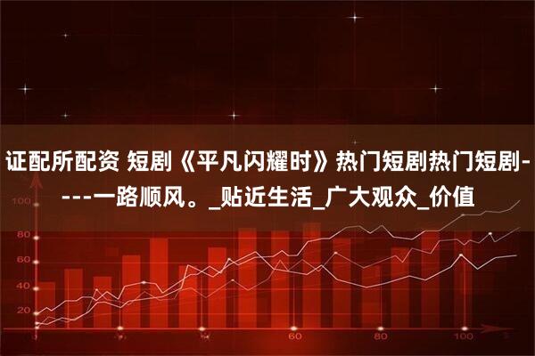 证配所配资 短剧《平凡闪耀时》热门短剧热门短剧----一路顺风。_贴近生活_广大观众_价值