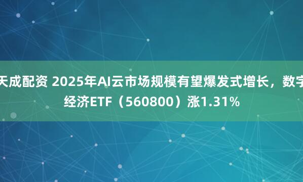 天成配资 2025年AI云市场规模有望爆发式增长，数字经济ETF（560800）涨1.31%
