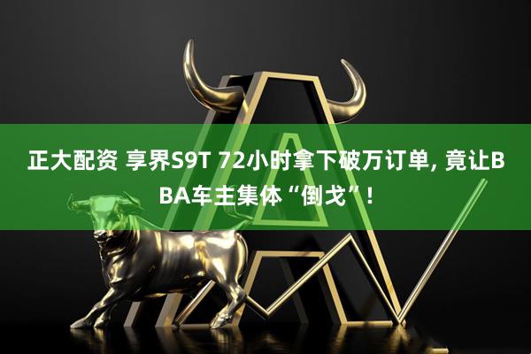正大配资 享界S9T 72小时拿下破万订单, 竟让BBA车主集体“倒戈”!