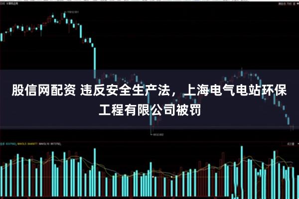 股信网配资 违反安全生产法,上海电气电站环保工程有限公司被罚