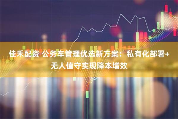 佳禾配资 公务车管理优选新方案：私有化部署+无人值守实现降本增效