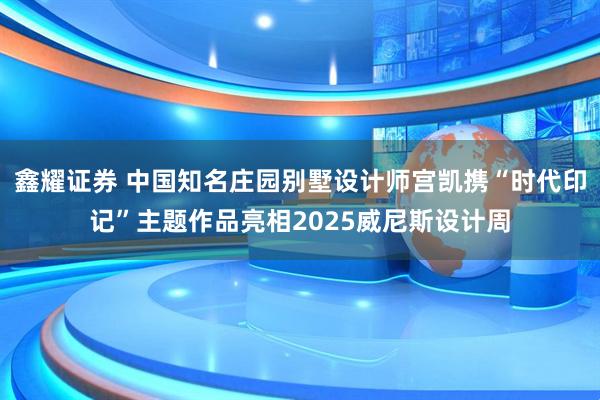 鑫耀证券 中国知名庄园别墅设计师宫凯携“时代印记”主题作品亮相2025威尼斯设计周
