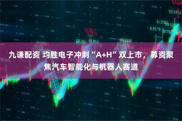 九谦配资 均胜电子冲刺“A+H”双上市,募资聚焦汽车智能化与机器人赛道